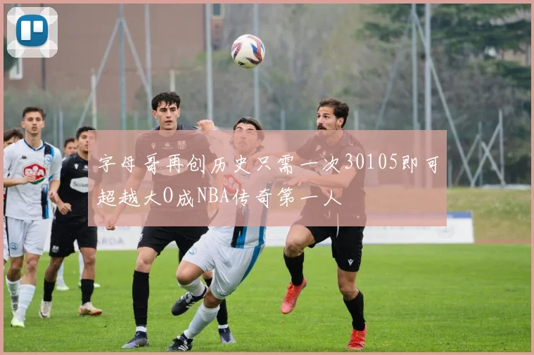 字母哥再创历史只需一次30105即可超越大O成NBA传奇第一人