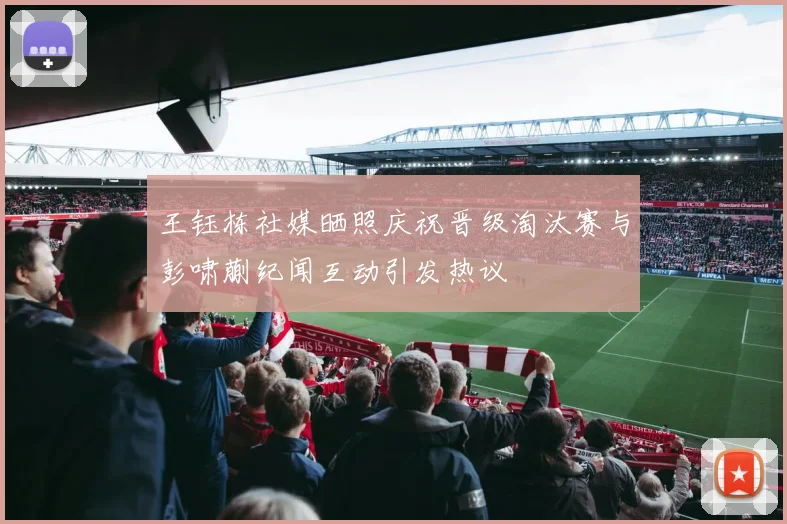 王钰栋社媒晒照庆祝晋级淘汰赛与彭啸蒯纪闻互动引发热议