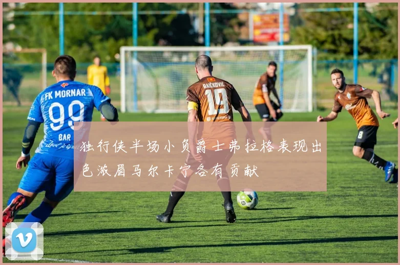 独行侠半场小负爵士弗拉格表现出色浓眉马尔卡宁各有贡献