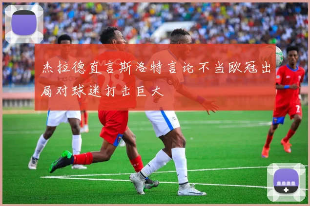 杰拉德直言斯洛特言论不当欧冠出局对球迷打击巨大