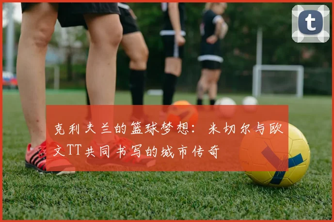 克利夫兰的篮球梦想：米切尔与欧文TT共同书写的城市传奇