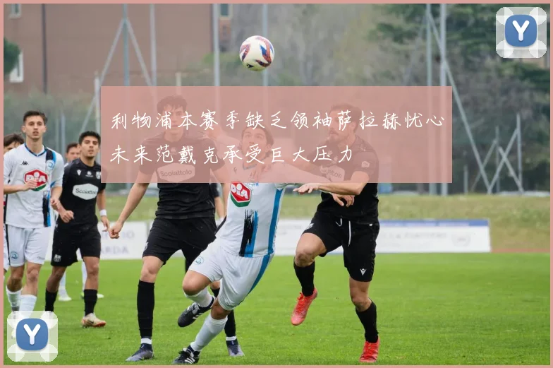 利物浦本赛季缺乏领袖萨拉赫忧心未来范戴克承受巨大压力