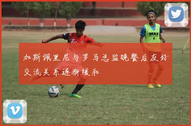 加斯佩里尼与罗马总监晚餐后友好交流关系逐渐缓和