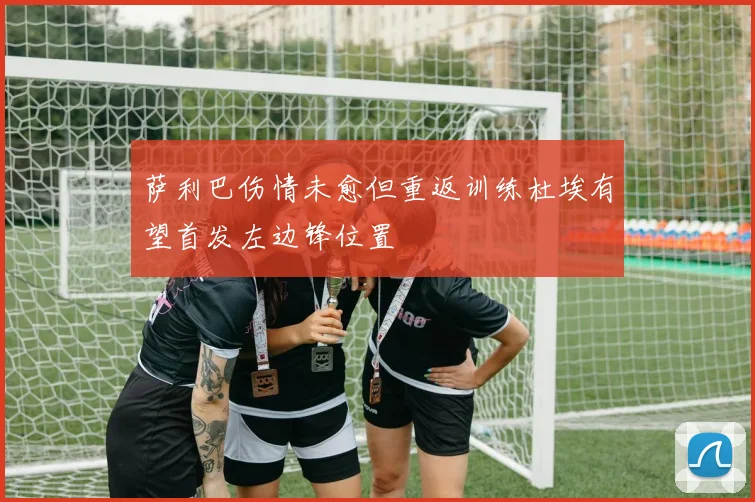 萨利巴伤情未愈但重返训练杜埃有望首发左边锋位置