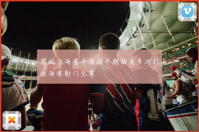 蓉城与海港半场战平颜骏凌多次扑救海港射门无果