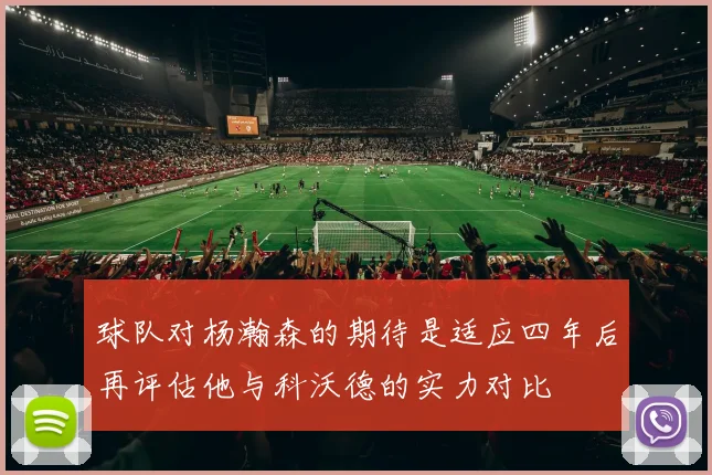 球队对杨瀚森的期待是适应四年后再评估他与科沃德的实力对比