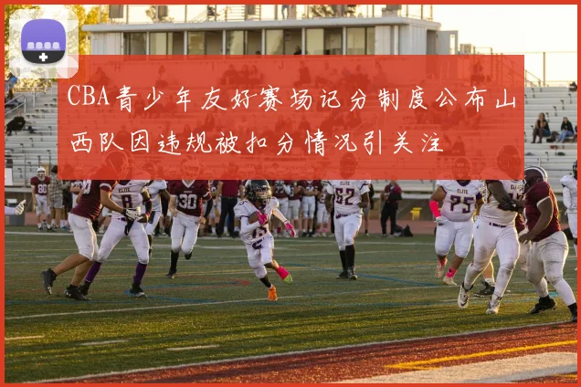 CBA青少年友好赛场记分制度公布山西队因违规被扣分情况引关注