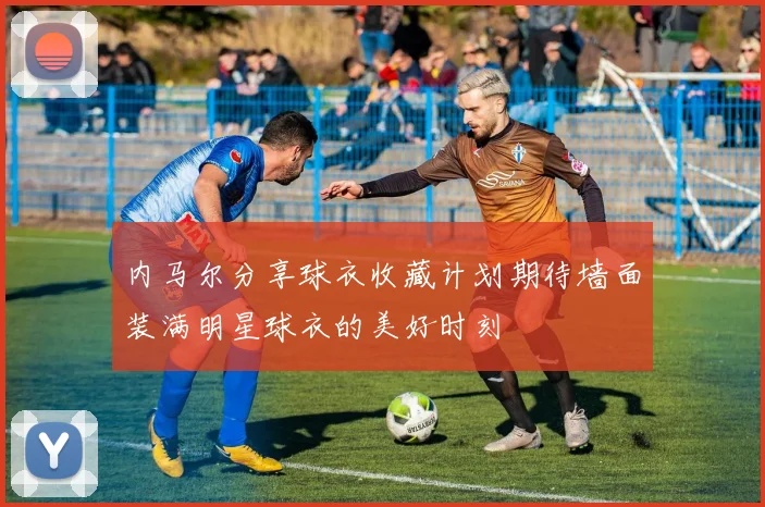 内马尔分享球衣收藏计划期待墙面装满明星球衣的美好时刻