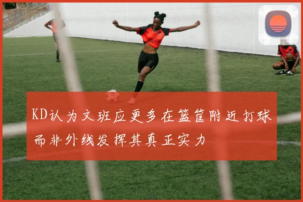 KD认为文班应更多在篮筐附近打球而非外线发挥其真正实力