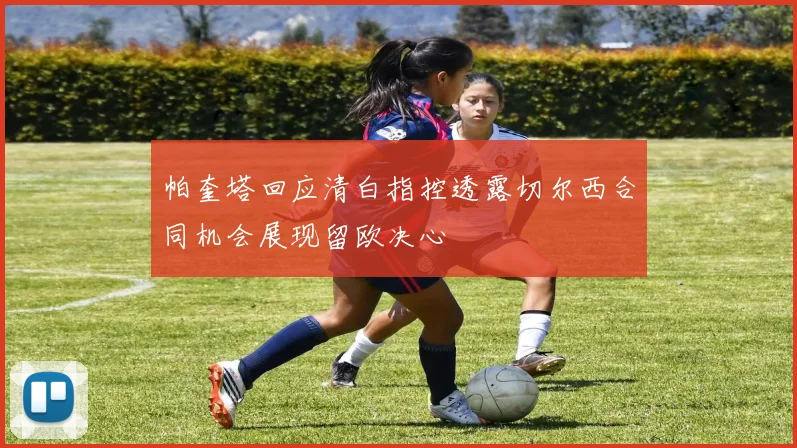 帕奎塔回应清白指控透露切尔西合同机会展现留欧决心