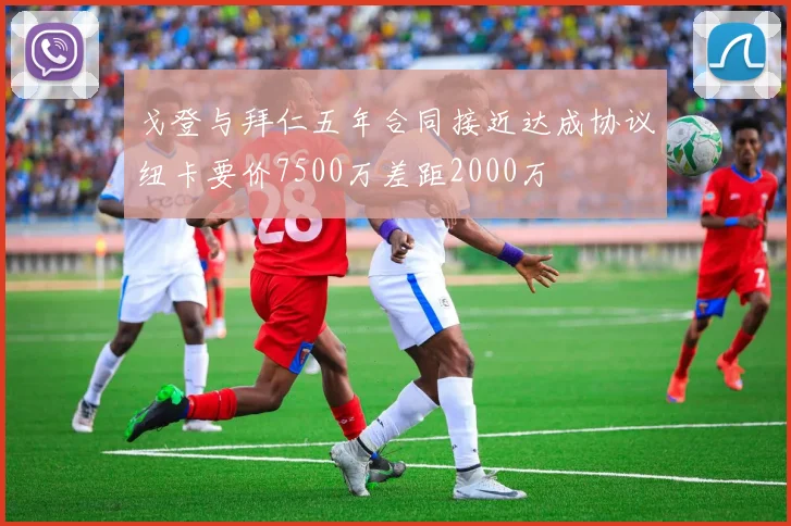 戈登与拜仁五年合同接近达成协议纽卡要价7500万差距2000万