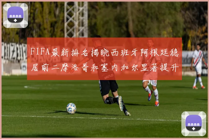 FIFA最新排名揭晓西班牙阿根廷稳居前二摩洛哥和塞内加尔显著提升