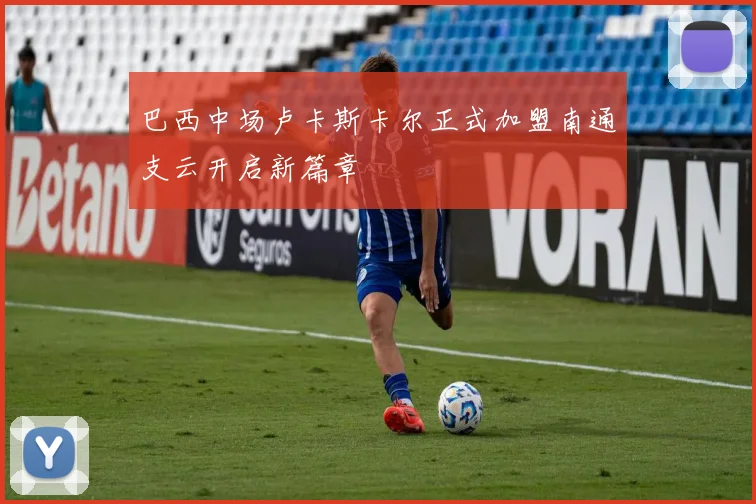 巴西中场卢卡斯卡尔正式加盟南通支云开启新篇章