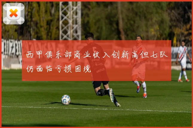 西甲俱乐部商业收入创新高但七队仍面临亏损困境